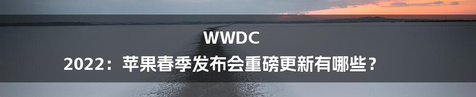 WWDC 2022：苹果春季发布会重磅更新有哪些？