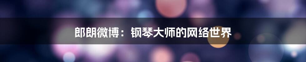 郎朗微博：钢琴大师的网络世界