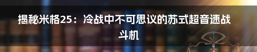 揭秘米格25：冷战中不可思议的苏式超音速战斗机