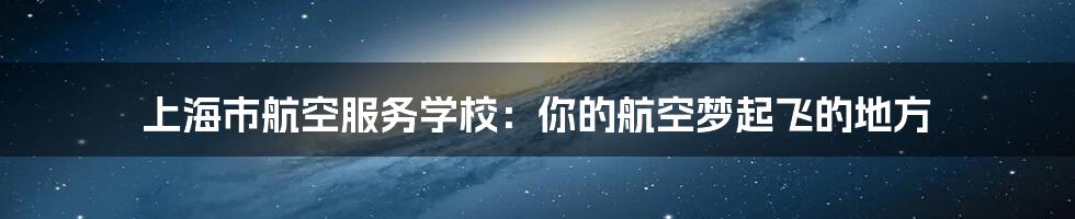 上海市航空服务学校：你的航空梦起飞的地方