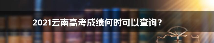 2021云南高考成绩何时可以查询？