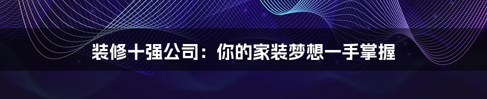 装修十强公司：你的家装梦想一手掌握