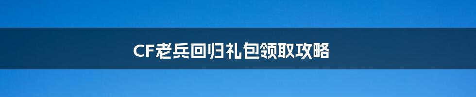 CF老兵回归礼包领取攻略