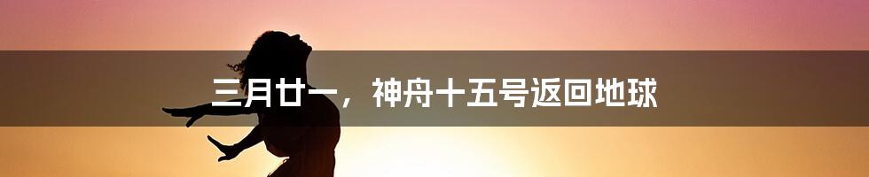 三月廿一，神舟十五号返回地球