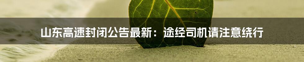 山东高速封闭公告最新：途经司机请注意绕行