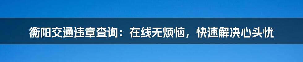 衡阳交通违章查询：在线无烦恼，快速解决心头忧