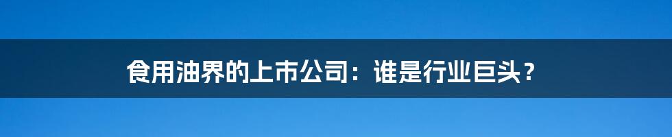 食用油界的上市公司：谁是行业巨头？