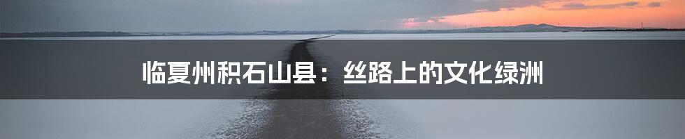 临夏州积石山县：丝路上的文化绿洲