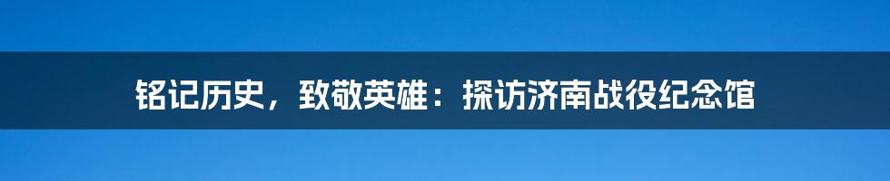 铭记历史，致敬英雄：探访济南战役纪念馆