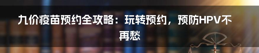 九价疫苗预约全攻略：玩转预约，预防HPV不再愁