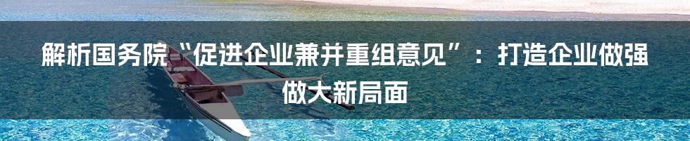 解析国务院“促进企业兼并重组意见”：打造企业做强做大新局面