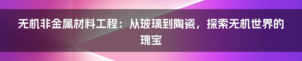 无机非金属材料工程：从玻璃到陶瓷，探索无机世界的瑰宝