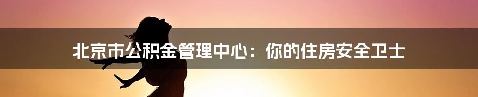 北京市公积金管理中心：你的住房安全卫士