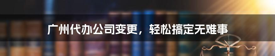 广州代办公司变更，轻松搞定无难事