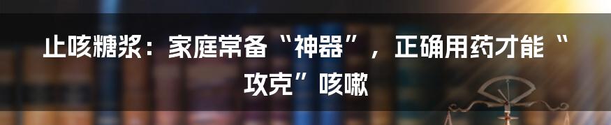 止咳糖浆：家庭常备“神器”，正确用药才能“攻克”咳嗽