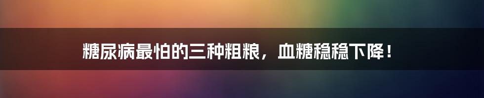 糖尿病最怕的三种粗粮，血糖稳稳下降！