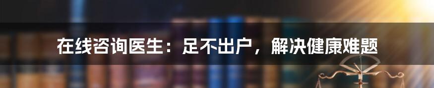 在线咨询医生：足不出户，解决健康难题