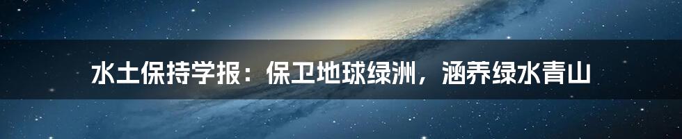 水土保持学报：保卫地球绿洲，涵养绿水青山