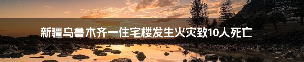 新疆乌鲁木齐一住宅楼发生火灾致10人死亡