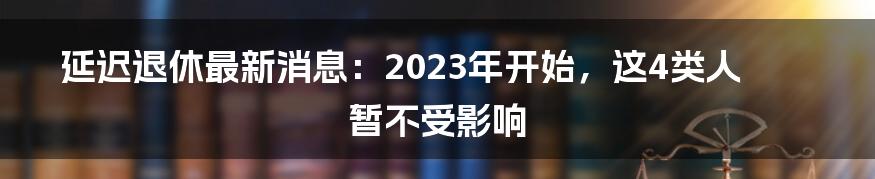 延迟退休最新消息：2023年开始，这4类人暂不受影响