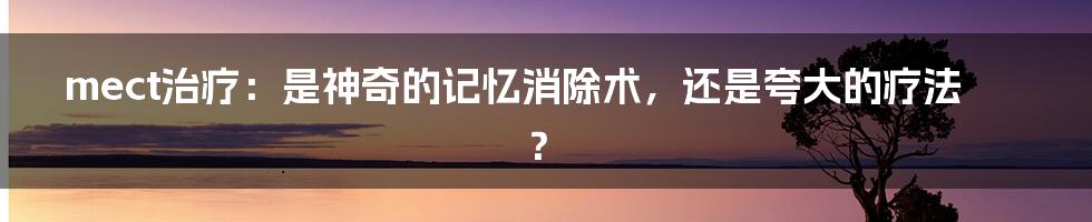 mect治疗：是神奇的记忆消除术，还是夸大的疗法？