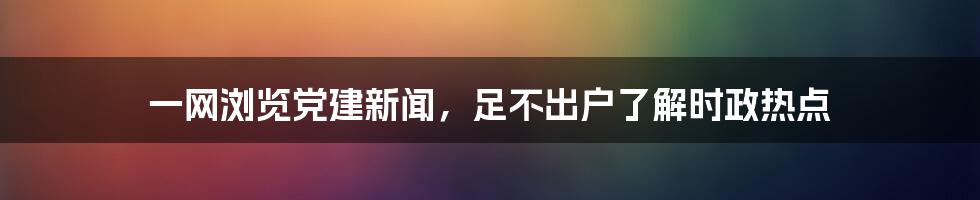 一网浏览党建新闻，足不出户了解时政热点