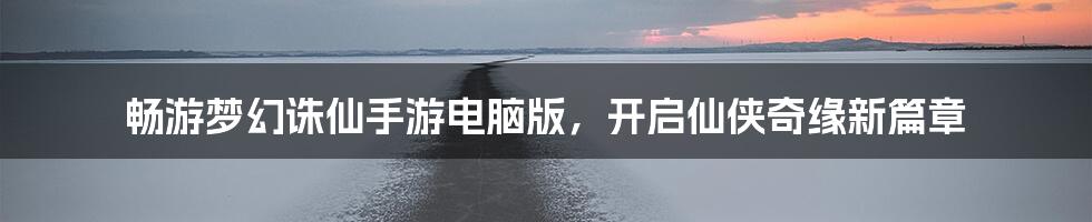 畅游梦幻诛仙手游电脑版，开启仙侠奇缘新篇章