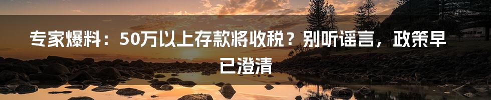 专家爆料：50万以上存款将收税？别听谣言，政策早已澄清