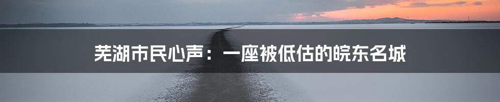 芜湖市民心声：一座被低估的皖东名城