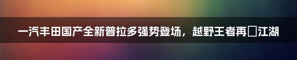 一汽丰田国产全新普拉多强势登场，越野王者再現江湖