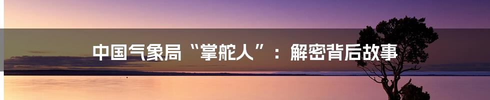 中国气象局“掌舵人”：解密背后故事