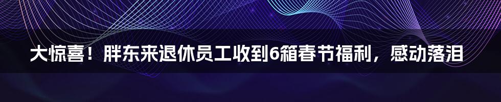 大惊喜！胖东来退休员工收到6箱春节福利，感动落泪