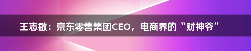 王志敏：京东零售集团CEO，电商界的“财神爷”