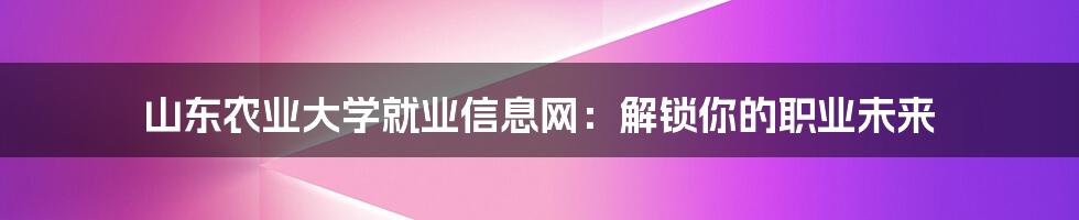 山东农业大学就业信息网：解锁你的职业未来