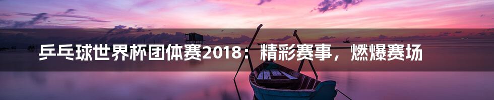 乒乓球世界杯团体赛2018：精彩赛事，燃爆赛场