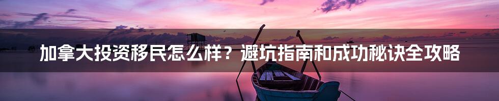 加拿大投资移民怎么样？避坑指南和成功秘诀全攻略