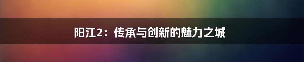 阳江2：传承与创新的魅力之城