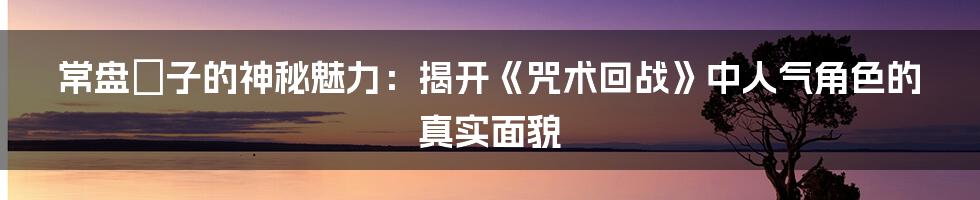 常盘桜子的神秘魅力：揭开《咒术回战》中人气角色的真实面貌