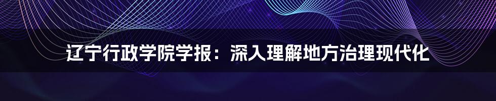 辽宁行政学院学报：深入理解地方治理现代化