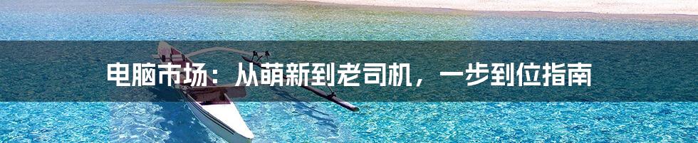 电脑市场：从萌新到老司机，一步到位指南