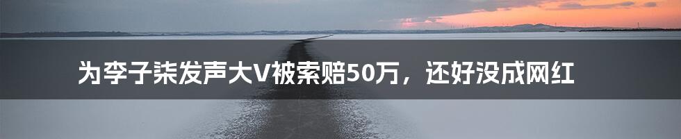 为李子柒发声大V被索赔50万，还好没成网红