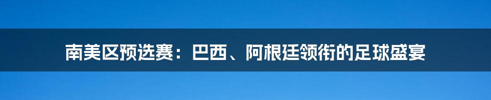 南美区预选赛：巴西、阿根廷领衔的足球盛宴