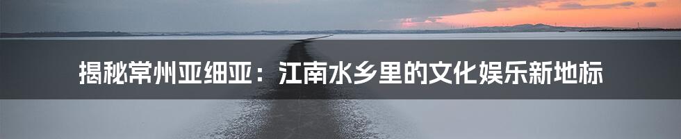 揭秘常州亚细亚：江南水乡里的文化娱乐新地标