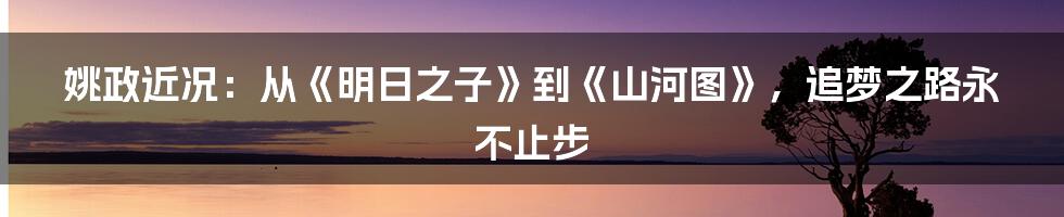 姚政近况：从《明日之子》到《山河图》，追梦之路永不止步