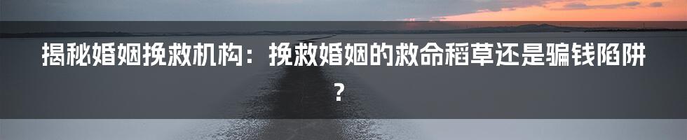 揭秘婚姻挽救机构：挽救婚姻的救命稻草还是骗钱陷阱？