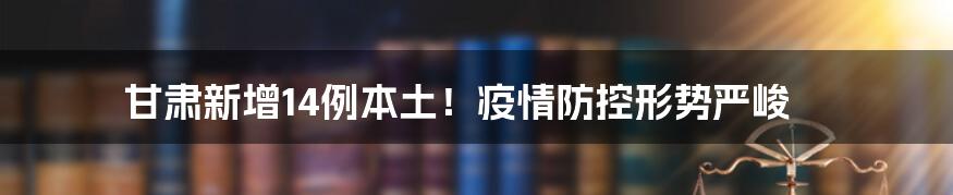 甘肃新增14例本土！疫情防控形势严峻