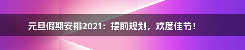 元旦假期安排2021：提前规划，欢度佳节！