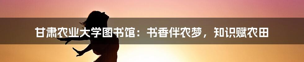 甘肃农业大学图书馆：书香伴农梦，知识赋农田