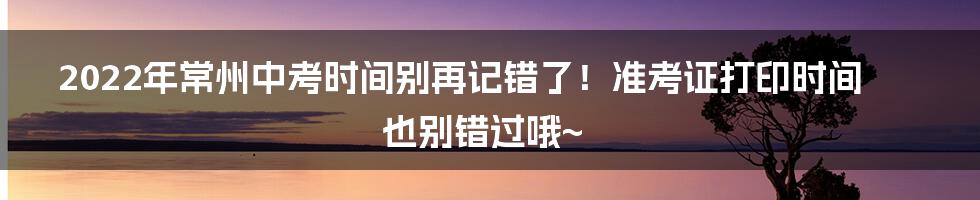 2022年常州中考时间别再记错了！准考证打印时间也别错过哦~