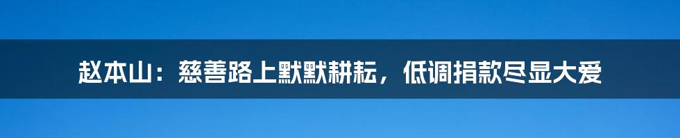 赵本山：慈善路上默默耕耘，低调捐款尽显大爱